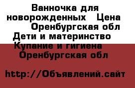 Ванночка для новорожденных › Цена ­ 600 - Оренбургская обл. Дети и материнство » Купание и гигиена   . Оренбургская обл.